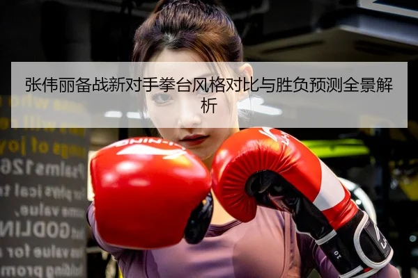 张伟丽备战新对手拳台风格对比与胜负预测全景解析